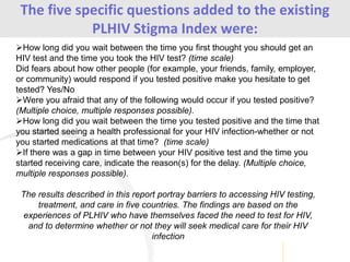 The five specific questions added to the existing
PLHIV Stigma Index were:
How long did you wait between the time you first thought you should get an
HIV test and the time you took the HIV test? (time scale)
Did fears about how other people (for example, your friends, family, employer,
or community) would respond if you tested positive make you hesitate to get
tested? Yes/No
Were you afraid that any of the following would occur if you tested positive?
(Multiple choice, multiple responses possible).
How long did you wait between the time you tested positive and the time that
you started seeing a health professional for your HIV infection-whether or not
you started medications at that time? (time scale)
If there was a gap in time between your HIV positive test and the time you
started receiving care, indicate the reason(s) for the delay. (Multiple choice,
multiple responses possible).
The results described in this report portray barriers to accessing HIV testing,
treatment, and care in five countries. The findings are based on the
experiences of PLHIV who have themselves faced the need to test for HIV,
and to determine whether or not they will seek medical care for their HIV
infection
 