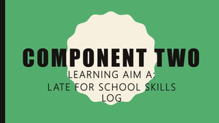 COMPONENT TWO
LEARNING AIM A:
LATE FOR SCHOOL SKILLS
LOG
 