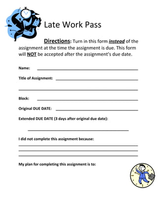 Late Work Pass
              Directions: Turn in this form instead of the
assignment at the time the assignment is due. This form
will NOT be accepted after the assignment’s due date.

Name:     _________________________________________________

Title of Assignment: ________________________________________

__________________________________________________________

Block:    _________________________________________________

Original DUE DATE:   ________________________________________

Extended DUE DATE (3 days after original due date):

     _________________________________________________

I did not complete this assignment because:
__________________________________________________________
__________________________________________________________
__________________________________________________________

My plan for completing this assignment is to:
 