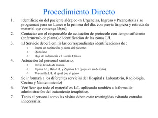 Procedimiento Directo Identificación del paciente alérgico en Urgencias, Ingreso y Preanestesia ( se programará para un Lunes o la primera del día, con previa limpieza y retirada de material que contenga látex). Contactar con el responsable de activación de protocolo con tiempo suficiente (enfermera/o de planta) e identificación de las zonas L/L. El Servicio deberá emitir las correspondientes identificaciones de : Puerta de habitación  y cama del paciente. Quirófano Hoja de enfermería e Historia Clínica. Actuación del personal sanitario: Previo lavado de manos. Pijama L/L, Bata L/L y Zapatos L/L (papis en su defecto). Mascarilla L/L al igual que el gorro. Se informará a los diferentes servicios del Hospital ( Laboratorio, Radiología, Cocina y Mantenimiento) Verificar que todo el material es L/L, aplicando también a la forma de administración del tratamiento terapéutico. Tanto el personal como las visitas deben estar restringidas evitando entradas innecesarias. 