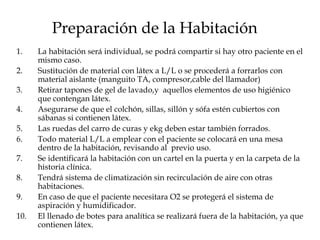 Preparación de la Habitación La habitación será individual, se podrá compartir si hay otro paciente en el mismo caso. Sustitución de material con látex a L/L o se procederá a forrarlos con material aislante (manguito TA, compresor,cable del llamador) Retirar tapones de gel de lavado,y  aquellos elementos de uso higiénico que contengan látex. Asegurarse de que el colchón, sillas, sillón y sófa estén cubiertos con sábanas si contienen látex. Las ruedas del carro de curas y ekg deben estar también forrados. Todo material L/L a emplear con el paciente se colocará en una mesa dentro de la habitación, revisando al  previo uso. Se identificará la habitación con un cartel en la puerta y en la carpeta de la historia clínica. Tendrá sistema de climatización sin recirculación de aire con otras habitaciones. En caso de que el paciente necesitara O2 se protegerá el sistema de aspiración y humidificador. El llenado de botes para analítica se realizará fuera de la habitación, ya que contienen látex. 