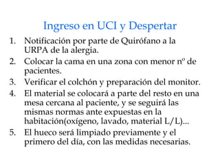 Ingreso en UCI y Despertar Notificación por parte de Quirófano a la URPA de la alergia. Colocar la cama en una zona con menor nº de pacientes. Verificar el colchón y preparación del monitor. El material se colocará a parte del resto en una mesa cercana al paciente, y se seguirá las mismas normas ante expuestas en la habitación(oxígeno, lavado, material L/L)... El hueco será limpiado previamente y el primero del día, con las medidas necesarias. 