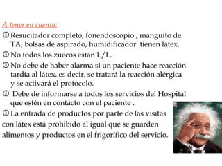A tener en cuenta: Resucitador completo, fonendoscopio , manguito de TA, bolsas de aspirado, humidificador  tienen látex. No todos los zuecos están L/L. No debe de haber alarma si un paciente hace reacción tardía al látex, es decir, se tratará la reacción alérgica y se activará el protocolo. Debe de informarse a todos los servicios del Hospital que estén en contacto con el paciente . La entrada de productos por parte de las visitas  con látex está prohibido al igual que se guarden  alimentos y productos en el frigorífico del servicio. 