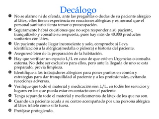 Decálogo No se alarme ni de ofenda, ante las preguntas o dudas de su paciente alérgico al látex, ellos tienen experiencia en reacciones alérgicas y es normal que el personal sanitario sienta temor o preocupación. Seguramente habrá cuestiones que no sepa responder a su paciente, tranquilízelo y consulte su respuesta, pues hay más de 40.000 productos sanitarios con látex. Un paciente puede llegar inconsciente y solo, compruebe si lleva identificación a la alérgica(medalla o pulsera) e historia del paciente. Aseguresé bien de la preparación de la habitación. Hay que verificar un espacio L/L en caso de que esté en Urgencias o consulta externa. No debe ser exclusivo para ellos, pero ante la llegada de uno se esta preparado, previa limpieza. Identifique a los trabajadores alérgicos para poner puntos en común y estrategias para dar tranquilidad al paciente y a los profesionales, evitando reacciones adversas. Verifique que todo el material y medicación son L/L, en todos los servicios y lugares en los que pueda estar en contacto con el paciente. Tenga separado todo el material y medicamentos de látex de los que no son. Cuando un paciente acuda a su centro acompañado por una persona alérgica al látex trátelo como si lo fuera. Protéjase protegiendo. 