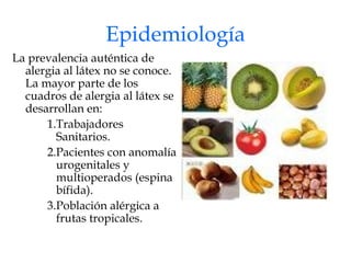 Epidemiología La prevalencia auténtica de alergia al látex no se conoce. La mayor parte de los cuadros de alergia al látex se desarrollan en: Trabajadores Sanitarios. Pacientes con anomalía urogenitales y multioperados (espina bífida). Población alérgica a frutas tropicales. 