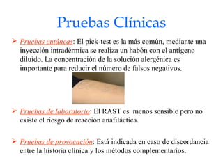 Pruebas Clínicas Pruebas cutáneas : El pick-test es la más común, mediante una inyección intradérmica se realiza un habón con el antígeno diluido. La concentración de la solución alergénica es importante para reducir el número de falsos negativos. Pruebas de laboratorio : El RAST es  menos sensible pero no existe el riesgo de reacción anafiláctica. Pruebas de provocación : Está indicada en caso de discordancia entre la historia clínica y los métodos complementarios. 