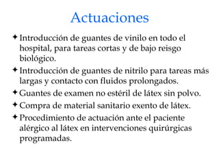 Actuaciones Introducción de guantes de vinilo en todo el hospital, para tareas cortas y de bajo reisgo biológico. Introducción de guantes de nitrilo para tareas más largas y contacto con fluidos prolongados. Guantes de examen no estéril de látex sin polvo.  Compra de material sanitario exento de látex. Procedimiento de actuación ante el paciente alérgico al látex en intervenciones quirúrgicas programadas. 