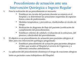 Procedimiento de actuación ante una Intervención Quirúrgica e Ingreso Regular Para la realización de un procedimiento es necesario: Establecer un circuito del paciente durante su estancia en el hospital y se determinan las actuaciones requeridas de espacios físicos como de profesionales. Medidas terapéuticas y preventivas, clasificándlas en niveles de riesgo. Realización de diagrama de flujo del paciente (verificación de cumplimiento del procedimiento). Establecer criterios de calidad y evaluación de la estructura, del proceso y efectividad del procedimiento. El objetivo es un procedimiento de actuación para pacientes alérgicos al látex para una intervención quirúrgica programada: Establecer procedimiento de actuación para pacientes alérgicos al látex que acuden al Hospital al servicio de Urgencias y a diferentes consultas ambulatorias. La aplicación del procedimiento disminuye el riesgo de reacciones alérgicas tanto en pacientes como trabajadores del Hospital.   