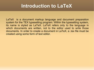 Introduction to LaTeX

LaTeX is a document markup language and document preparation
system for the TEX typesetting program. Within the typesetting system,
its name is styled as LaTeX. LaTeX refers only to the language in
which documents are written, not to the editor used to write those
documents. In order to create a document in LaTeX, a .tex file must be
created using some form of text editor.
 