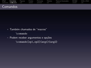 A
L TEX    Conceitos   Figuras   Fontes   Fórmulas   Tabelas   Tópicos Avançados   BibTEX   Utils e Refs



Comandos




        • Também chamados de “macros”
                 comando
        • Podem receber argumentos e opções
                 comando[op1,op2]{arg1}{arg2}
 