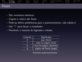 A
L TEX     Conceitos   Figuras     Fontes   Fórmulas   Tabelas   Tópicos Avançados   BibTEX   Utils e Refs



Floats

        • São containers atômicos
        • figure e table são ﬂoats
        • Pode-se deﬁnir preferências para o posicionamento, vide tabela 6
        • Use “!” para forçar o compilador
        • Permitem a inserção de legendas e rótulos


                                Caracter           Signiﬁcado
                                   h               aqui (here)
                                   t          topo da página (top)
                                   b        ﬁnal da página (bottom)
                                   p         página de ﬂoats (page)
                                 Tabela: Possíveis posicionamentos
 