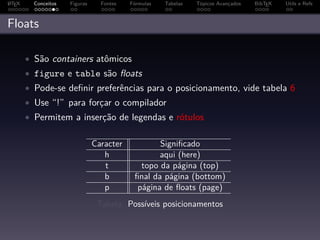 A
L TEX     Conceitos   Figuras     Fontes   Fórmulas   Tabelas   Tópicos Avançados   BibTEX   Utils e Refs



Floats

        • São containers atômicos
        • figure e table são ﬂoats
        • Pode-se deﬁnir preferências para o posicionamento, vide tabela 6
        • Use “!” para forçar o compilador
        • Permitem a inserção de legendas e rótulos


                                Caracter           Signiﬁcado
                                   h               aqui (here)
                                   t          topo da página (top)
                                   b        ﬁnal da página (bottom)
                                   p         página de ﬂoats (page)
                                 Tabela: Possíveis posicionamentos
 
