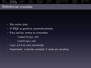 A
L TEX     Conceitos    Figuras   Fontes   Fórmulas   Tabelas   Tópicos Avançados   BibTEX   Utils e Refs



Referências cruzadas



        • São muito úteis
        • O LTEX as gerência automaticamente
            A

        • Para usá-las, temos os comandos:
                      label{tipo:id}
                      ref{tipo:id}
        • tipo:id é só uma convenção
        • Importante: é preciso compilar 2 vezes pra atualizar
 