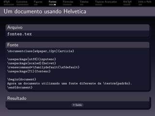 A
L TEX   Conceitos   Figuras   Fontes   Fórmulas      Tabelas   Tópicos Avançados   BibTEX   Utils e Refs



Um documento usando Helvetica

  Arquivo
  fontes.tex

  Fonte
  documentclass[a4paper,12pt]{article}

  usepackage[utf8]{inputenc}
  usepackage[scaled]{helvet}
  renewcommand*familydefault{sfdefault}
  usepackage[T1]{fontenc}

  begin{document}
  Agora um documento utilizando uma fonte diferente da textrm{padrão}.
  end{document}


  Resultado
                                                  Saída
 