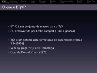 A
L TEX     Conceitos   Figuras   Fontes   Fórmulas   Tabelas   Tópicos Avançados   BibTEX   Utils e Refs


        A
O que é LTEX?



        • LTEX é um conjunto de macros para o TEX
          A

        • Foi desenvolvido por Leslie Lamport (1980 e poucos)


        • TEX é um sistema para formatação de documentos (versão
          3.1415926)
        • Vem do grego τ χ: arte, tecnologia
        • Obra de Donald Knuth (1978)
 