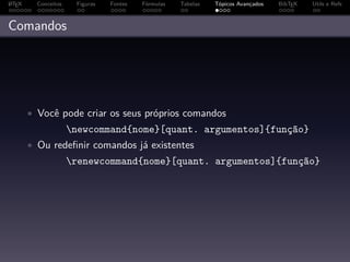 A
L TEX     Conceitos    Figuras   Fontes   Fórmulas   Tabelas   Tópicos Avançados   BibTEX   Utils e Refs



Comandos




        • Você pode criar os seus próprios comandos
                      newcommand{nome}[quant. argumentos]{função}
        • Ou redeﬁnir comandos já existentes
                      renewcommand{nome}[quant. argumentos]{função}
 