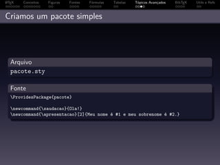 A
L TEX   Conceitos   Figuras   Fontes   Fórmulas   Tabelas   Tópicos Avançados   BibTEX   Utils e Refs



Criamos um pacote simples




  Arquivo
  pacote.sty

  Fonte
  ProvidesPackage{pacote}

  newcommand{saudacao}{Ola!}
  newcommand{apresentacao}[2]{Meu nome é #1 e meu sobrenome é #2.}
 