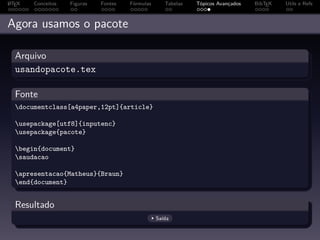 A
L TEX   Conceitos   Figuras   Fontes   Fórmulas      Tabelas   Tópicos Avançados   BibTEX   Utils e Refs



Agora usamos o pacote

  Arquivo
  usandopacote.tex

  Fonte
  documentclass[a4paper,12pt]{article}

  usepackage[utf8]{inputenc}
  usepackage{pacote}

  begin{document}
  saudacao

  apresentacao{Matheus}{Braun}
  end{document}


  Resultado
                                                  Saída
 
