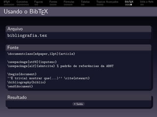 A
L TEX   Conceitos   Figuras   Fontes   Fórmulas      Tabelas   Tópicos Avançados   BibTEX   Utils e Refs



Usando o BibTEX

  Arquivo
  bibliografia.tex

  Fonte
  documentclass[a4paper,12pt]{article}

  usepackage[utf8]{inputenc}
  usepackage[alf]{abntcite} % padrão de referências da ABNT

  begin{document}
  ‘‘É trivial mostrar que(...)’’ cite{stewart}
  bibliography{biblio}
  end{document}


  Resultado
                                                  Saída
 