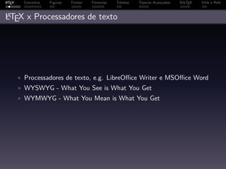 A
L TEX    Conceitos   Figuras   Fontes   Fórmulas   Tabelas   Tópicos Avançados   BibTEX   Utils e Refs


A
LTEX x Processadores de texto




        • Processadores de texto, e.g. LibreOﬃce Writer e MSOﬃce Word
        • WYSWYG - What You See is What You Get
        • WYMWYG - What You Mean is What You Get
 