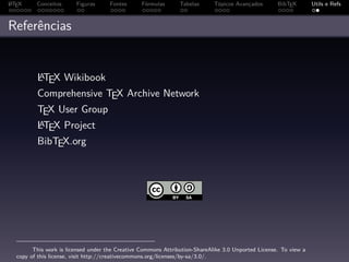 A
L TEX    Conceitos      Figuras      Fontes      Fórmulas      Tabelas      Tópicos Avançados       BibTEX        Utils e Refs



Referências


         A
         LTEX Wikibook
         Comprehensive TEX Archive Network
         TEX User Group
         A
         LTEX Project
         BibTEX.org




        This work is licensed under the Creative Commons Attribution-ShareAlike 3.0 Unported License. To view a
  copy of this license, visit http://creativecommons.org/licenses/by-sa/3.0/.
 