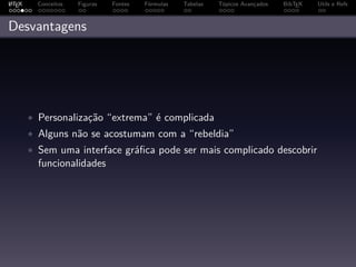 A
L TEX     Conceitos   Figuras   Fontes   Fórmulas   Tabelas   Tópicos Avançados   BibTEX   Utils e Refs



Desvantagens




        • Personalização “extrema” é complicada
        • Alguns não se acostumam com a “rebeldia”
        • Sem uma interface gráﬁca pode ser mais complicado descobrir
          funcionalidades
 