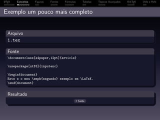 A
L TEX   Conceitos   Figuras   Fontes   Fórmulas      Tabelas   Tópicos Avançados   BibTEX   Utils e Refs



Exemplo um pouco mais completo


  Arquivo
  1.tex

  Fonte
  documentclass[a4paper,12pt]{article}

  usepackage[utf8]{inputenc}

  begin{document}
  Este e o meu emph{segundo} exemplo em LaTeX.
  end{document}


  Resultado
                                                  Saída
 