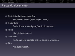 A
L TEX       Conceitos   Figuras   Fontes   Fórmulas   Tabelas   Tópicos Avançados   BibTEX   Utils e Refs



Partes do documento


        1   Deﬁnição da classe e opções
                    documentclass[opcoes]{classe}
        2   Preâmbulo
                    Onde ﬁcam as conﬁgurações do documento
        3   Início
                    begin{document}
        4   Conteúdo
                    Tudo que está contido entre o início e o término
        5   Fim
                    end{document}
 