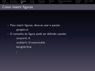 A
L TEX     Conceitos   Figuras   Fontes   Fórmulas   Tabelas   Tópicos Avançados   BibTEX   Utils e Refs



Como inserir ﬁguras



        • Para inserir ﬁguras, deve-se usar o pacote
                  graphicx
        • O tamanho da ﬁgura pode ser deﬁnido usando:
                  scale=0.8
                  width=0.5textwidth
                  heigth=5cm
                  .
                  .
                  .
 