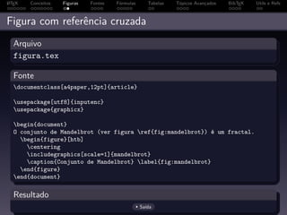 A
L TEX   Conceitos   Figuras   Fontes   Fórmulas      Tabelas   Tópicos Avançados   BibTEX   Utils e Refs



Figura com referência cruzada
  Arquivo
  figura.tex

  Fonte
  documentclass[a4paper,12pt]{article}

  usepackage[utf8]{inputenc}
  usepackage{graphicx}

  begin{document}
  O conjunto de Mandelbrot (ver figura ref{fig:mandelbrot}) é um fractal.
    begin{figure}[htb]
      centering
      includegraphics[scale=1]{mandelbrot}
      caption{Conjunto de Mandelbrot} label{fig:mandelbrot}
    end{figure}
  end{document}

  Resultado
                                                  Saída
 