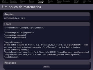 A
L TEX   Conceitos   Figuras   Fontes   Fórmulas      Tabelas   Tópicos Avançados   BibTEX   Utils e Refs



Um pouco de matemática
  Arquivo
  matematica.tex

  Fonte
  documentclass[a4paper,12pt]{article}

  usepackage[utf8]{inputenc}
  usepackage{amsmath}
  usepackage{amssymb}

  begin{document}
  Podem estar dentro do texto, e.g. $int^{a,b}_d f(x)$. Ou separadamente, como
  na soma dos $n$ primeiros naturais (ref{eq:nat}) ou dos $n$ primeiros
  pares (ref{eq:pares}):
  begin{equation} sum_{i=1}^n i=frac{n(n+1)}{2} label{eq:nat} end{equation}
  begin{equation} sum_{i=1}^n 2i=n^2+n label{eq:pares} end{equation}
  end{document}

  Resultado
                                                  Saída
 