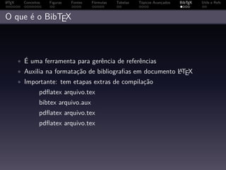 A
L TEX     Conceitos   Figuras   Fontes   Fórmulas   Tabelas   Tópicos Avançados   BibTEX   Utils e Refs



O que é o BibTEX



        • É uma ferramenta para gerência de referências
        • Auxilia na formatação de bibliograﬁas em documento LTEX
                                                             A

        • Importante: tem etapas extras de compilação
                  pdﬂatex arquivo.tex
                  bibtex arquivo.aux
                  pdﬂatex arquivo.tex
                  pdﬂatex arquivo.tex
 