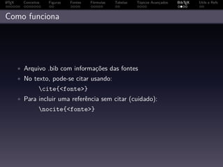 A
L TEX     Conceitos   Figuras   Fontes   Fórmulas   Tabelas   Tópicos Avançados   BibTEX   Utils e Refs



Como funciona




        • Arquivo .bib com informações das fontes
        • No texto, pode-se citar usando:
                  cite{<fonte>}
        • Para incluir uma referência sem citar (cuidado):
                  nocite{<fonte>}
 