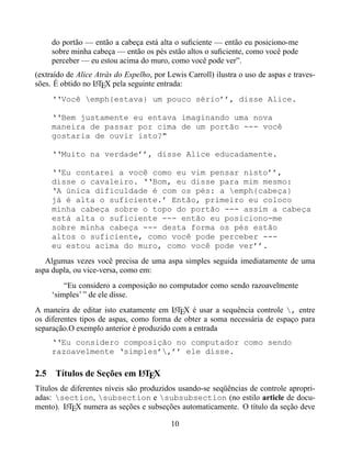 do portão — então a cabeça está alta o suﬁciente — então eu posiciono-me
     sobre minha cabeça — então os pés estão altos o suﬁciente, como você pode
     perceber — eu estou acima do muro, como você pode ver”.
(extraído de Alice Atrás do Espelho, por Lewis Carroll) ilustra o uso de aspas e traves-
sões. É obtido no LTEX pela seguinte entrada:
                   A

     ‘‘Você emph{estava} um pouco sério’’, disse Alice.

     ‘‘Bem justamente eu entava imaginando uma nova
     maneira de passar por cima de um portão --- você
     gostaria de ouvir isto?"

     ‘‘Muito na verdade’’, disse Alice educadamente.

     ‘‘Eu contarei a você como eu vim pensar nisto’’,
     disse o cavaleiro. ‘‘Bom, eu disse para mim mesmo:
     ‘A única dificuldade é com os pés: a emph{cabeça}
     já é alta o suficiente.’ Então, primeiro eu coloco
     minha cabeça sobre o topo do portão --- assim a cabeça
     está alta o suficiente --- então eu posiciono-me
     sobre minha cabeça --- desta forma os pés estão
     altos o suficiente, como você pode perceber ---
     eu estou acima do muro, como você pode ver’’.
   Algumas vezes você precisa de uma aspa simples seguida imediatamente de uma
aspa dupla, ou vice-versa, como em:
         “Eu considero a composição no computador como sendo razoavelmente
     ‘simples’ ” de ele disse.
A maneira de editar isto exatamente em LTEX é usar a sequência controle , entre
                                         A
os diferentes tipos de aspas, como forma de obter a soma necessária de espaço para
separação.O exemplo anterior é produzido com a entrada
     ‘‘Eu considero composição no computador como sendo
     razoavelmente ‘simples’,’’ ele disse.

                         A
2.5 Títulos de Seções em LTEX
Títulos de diferentes níveis são produzidos usando-se seqüências de controle apropri-
adas: section, subsection e subsubsection (no estilo article de docu-
mento). LTEX numera as seções e subseções automaticamente. O título da seção deve
         A


                                          10
 