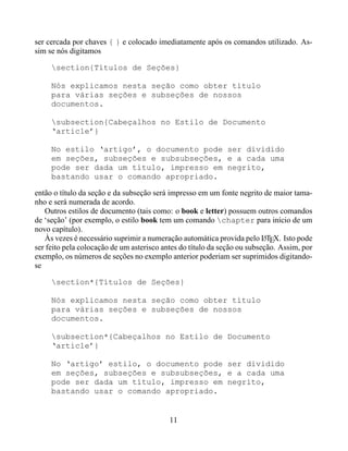 ser cercada por chaves { } e colocado imediatamente após os comandos utilizado. As-
sim se nós digitamos

     section{Títulos de Seções}

     Nós explicamos nesta seção como obter título
     para várias seções e subseções de nossos
     documentos.

     subsection{Cabeçalhos no Estilo de Documento
     ‘article’}

     No estilo ‘artigo’, o documento pode ser dividido
     em seções, subseções e subsubseções, e a cada uma
     pode ser dada um título, impresso em negrito,
     bastando usar o comando apropriado.

então o título da seção e da subseção será impresso em um fonte negrito de maior tama-
nho e será numerada de acordo.
   Outros estilos de documento (tais como: o book e letter) possuem outros comandos
de ‘seção’ (por exemplo, o estilo book tem um comando chapter para início de um
novo capítulo).
   Às vezes é necessário suprimir a numeração automática provida pelo LTEX. Isto pode
                                                                          A
ser feito pela colocação de um asterisco antes do título da seção ou subseção. Assim, por
exemplo, os números de seções no exemplo anterior poderiam ser suprimidos digitando-
se

     section*{Títulos de Seções}

     Nós explicamos nesta seção como obter título
     para várias seções e subseções de nossos
     documentos.

     subsection*{Cabeçalhos no Estilo de Documento
     ‘article’}

     No ‘artigo’ estilo, o documento pode ser dividido
     em seções, subseções e subsubseções, e a cada uma
     pode ser dada um título, impresso em negrito,
     bastando usar o comando apropriado.


                                           11
 