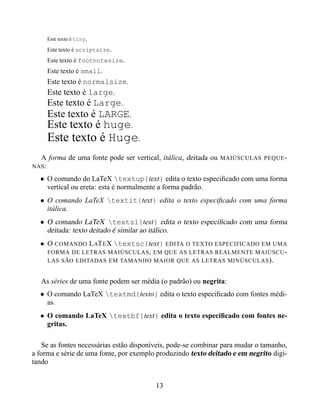 Este texto é tiny.

     Este texto é scriptsize.
     Este texto é footnotesize.
     Este texto é small.
     Este texto é normalsize.
     Este texto é large.
     Este texto é Large.
     Este texto é LARGE.
     Este texto é huge.
     Este texto é Huge.
  A forma de uma fonte pode ser vertical, itálica, deitada ou   MAIÚSCULAS PEQUE -
NAS :

  • O comando do LaTeX textup{text} edita o texto especiﬁcado com uma forma
    vertical ou ereta: esta é normalmente a forma padrão.
  • O comando LaTeX textit{text} edita o texto especiﬁcado com uma forma
    itálica.
  • O comando LaTeX textsl{text} edita o texto especiﬁcado com uma forma
    deitada: texto deitado é similar ao itálico.
  • O COMANDO L AT E X textsc{text} EDITA O TEXTO ESPECIFICADO EM UMA
    FORMA DE LETRAS MAIÚSCULAS , EM QUE AS LETRAS REALMENTE MAIÚSCU -
    LAS SÃO EDITADAS EM TAMANHO MAIOR QUE AS LETRAS MINÚSCULAS ).


   As séries de uma fonte podem ser média (o padrão) ou negrita:
  • O comando LaTeX textmd{texto} edita o texto especiﬁcado com fontes médi-
    as.
  • O comando LaTeX textbf{text} edita o texto especiﬁcado com fontes ne-
    gritas.

   Se as fontes necessárias estão disponíveis, pode-se combinar para mudar o tamanho,
a forma e série de uma fonte, por exemplo produzindo texto deitado e em negrito digi-
tando


                                         13
 