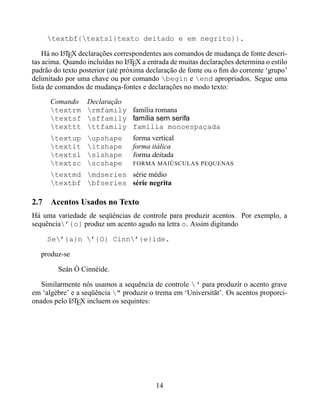 textbf{textsl{texto deitado e em negrito}}.

    Há no LTEX declarações correspondentes aos comandos de mudança de fonte descri-
           A
tas acima. Quando incluídas no LTEX a entrada de muitas declarações determina o estilo
                                 A
padrão do texto posterior (até próxima declaração de fonte ou o ﬁm do corrente ‘grupo’
delimitado por uma chave ou por comando begin e end apropriados. Segue uma
lista de comandos de mudança-fontes e declarações no modo texto:

      Comando     Declaração
      textrm     rmfamily família romana
      textsf     sffamily família sem serifa
      texttt     ttfamily família monoespaçada
      textup     upshape        forma vertical
      textit     itshape        forma itálica
      textsl     slshape        forma deitada
      textsc     scshape        FORMA MAIÚSCULAS PEQUENAS
      textmd mdseries série médio
      textbf bfseries série negrita

2.7 Acentos Usados no Texto
Há uma variedade de seqüências de controle para produzir acentos. Por exemplo, a
sequência’{o} produz um acento agudo na letra o. Assim digitando

     Se’{a}n ’{O} Cinn’{e}ide.

   produz-se

        Seán Ó Cinnéide.

   Similarmente nós usamos a sequência de controle ‘ para produzir o acento grave
em ‘algèbre’ e a seqüência " produzir o trema em ‘Universität’. Os acentos proporci-
onados pelo LTEX incluem os sequintes:
             A




                                         14
 