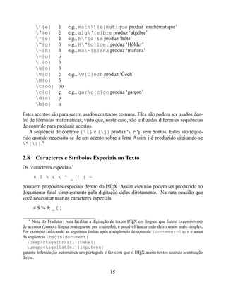 ’{e}      é e.g., math’{e}matique produz ‘mathématique’
       ‘{e}      è e.g., alg‘{e}bre produz ‘algèbre’
       ^{e}      ê e.g., h^{o}te produz ‘hôte’
       "{o}      ö e.g., H"{o}lder produz ‘Hölder’
       ~{n}      ñ e.g., ma~{n}ana produz ‘mañana’
       ={o}      ¯
                  o
       .{o}      ˙
                  o
       u{o}      ˘
                  o
       v{c}      ˇ
                  c e.g., v{C}ech produz ‘Cech’ˇ
       H{o}      ˝
                  o
       t{oo}     oo
       c{c}      ç e.g., garc{c}on produz ‘garçon’
       d{o}      o
                  .
       b{o}      o
                  ¯
Estes acentos são para serem usados em textos comuns. Eles não podem ser usados den-
tro de fórmulas matemáticas, visto que, neste caso, são utilizadas diferentes sequências
de controle para produzir acentos.
    A seqüência de controle {i} e {j} produz ‘i’ e ‘j’ sem pontos. Estes são reque-
rido quando necessita-se de um acento sobre a letra Assim í é produzido digitando-se
’{i}.6

2.8 Caracteres e Símbolos Especiais no Texto
Os ‘caracteres especiais’
       # $ % &  ^ _ { } ~
possuem propósitos especiais dentro do LTEX. Assim eles não podem ser produzido no
                                          A
documento ﬁnal simplesmente pela digitação deles diretamente. Na rara ocasião que
você necessitar usar os caracteres especiais
       #$%&_{}

   6
      Nota do Tradutor: para facilitar a digitação de textos LTEX em línguas que fazem excessivo uso
                                                             A

de acentos (como a língua portuguesa, por exemplo), é possível lançar mão de recursos mais simples.
Por exemplo colocando as seguintes linhas após a seqüencia de controle documentclass e antes
da seqüência begin{document}
   usepackage[brazil]{babel}
   usepackage[latin1]{inputenc}
garante hifenização automática em português e faz com que o LTEX aceite textos usando acentuação
                                                                 A

direta.


                                                15
 