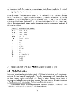 no documento ﬁnal, eles podem ser produzido pela digitação das sequências de controle
        # $ % & _ { }
respectivamente. Entretanto os caracteres , ^ e ~ não podem ser produzido simples-
mente precedendo-lhes com uma barra invertida. Eles podem entretanto ser produzidos
usando-se char92 (na fonte texttt somente) char94 and char126 respec-
tivamente (Os números decimais 92, 94 e 126 são os códigos ASCII desses caracteres).7
Outros símbolos especiais podem ser introduzido dentro do texto usando a seqüência de
controle apropriada:

        Símbolo   Seqüência de Controle
        œ, Œ      oe, OE
        æ, Æ      ae, AE
        å, Å      aa, AA
        ø, Ø      o, O
        ł, Ł      {l}, {L}
        ß         ss
        ¿         ?‘
        ¡         !‘
        †         dag
        ‡         ddag
        §         S
        ¶         P
          c       copyright
        £         pound
        ı         {i}
        &         {j}



3                                              A
        Produzindo Fórmulas Matemáticas usando LTEX
3.1 Modo Matemático
Para obter uma fórmula matemática usando LTEX, deve-se entrar no modo matemático,
                                            A
antes da fórmula, e deixá-lo mais tarde. Fórmulas Matemáticas pode ocorrer inseridas
no texto comum, ou também isolada entre linhas de texto. Quando ocorre dentro do
texto de um parágrafo, deve-se colocar um sinal $ antes e depois a fórmula, para entrar
e abandonar o modo matemático. Assim, para obter-se a sentença:
    7
    Esses caracteres também podem ser gerados pelas seqüências de controle textbackslash,
textasciicircum e textasciitilde, respectivamente.

                                           16
 