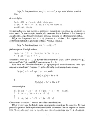 Seja f a função deﬁnida por f (x) = 3x + 7, e seja a um número positivo
     real.
deve-se digitar
     Seja $f$ a função definida por
     $f(x) = 3x + 7$, e seja $a$ um número
     positivo real.
Em particular, note que mesmo as expressões matemática consistindo de um único ca-
racter, como f e a no exemplo anterior, são colocados dentro de sinais $. Isto é assegurar
que eles são compostos em tipo itálico, como de costume em editoração matemática.
   LTEX também permite usar ( e ) para marcar o início e o ﬁm, respectivamente,
    A
de fórmula matemática embutida no texto. Assim, a sentença
         Seja f a função deﬁnida por f (x) = 3x + 7.
pode ser produzida digitando-se
     Seja ( f ) a função definida por
     ( f(x) = 3x + 7 ).
Entretanto, o uso de ( ... ) é permitido somente em LTEX: outros dialetos de TEX,
                                                        A
tais como Plain-TEX e AMSTEX usam somente $ ... $.
    Para obter uma fórmula matemática ou equação que é mostrada em uma linha sepa-
rada, deve-se colocar [ antes e ] após a fórmula. Assim para obter a setença
         Se f (x) = 3x + 7 e g(x) = x + 4, então
                                f (x) + g(x) = 4x + 11
     e
                             f (x)g(x) = 3x2 + 19x + 28
   deve-se digitar
     Se $f(x) = 3x + 7$ e $g(x) = x + 4$, então
     [ f(x) + g(x) = 4x + 11 ]
     e
     [ f(x)g(x) = 3x^2 + 19x +28 ]
Observe que o caracter ^ é usado para obter um sobrescrito.
    LTEX proporciona facilidades para a numeração automática de equações. Se você
    A
pretende que uma dada equação seja numerada, então deve usar as seqüências de con-
trole begin{equation} e end{equation} ao invés de usar [ e ]. Assim:

                                           17
 