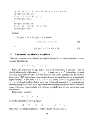 Se $f(x) = 3x + 7$ e $g(x) = x + 4$ então
     begin{equation}
     f(x) + g(x) = 4x + 11
     end{equation}
     e
     begin{equation}
     f(x)g(x) = 3x^2 + 19x +28.
     end{equation}

   produz:

         Se f (x) = 3x + 7 e g(x) = x + 4 então

                                f (x) + g(x) = 4x + 11                       (1)
     e
                              f (x)g(x) = 3x2 + 19x + 28.                    (2)

3.2 Caracteres em Modo Matemático
Todos os caracteres no teclado têm seu signiﬁcado padrão no modo matemático, com a
exceção de caracteres

              # $ % & ~ _ ^  { } ’

   Letras são compostas em tipo itálico. No modo matemático o caracter ’ têm um
signiﬁcado especial: digitando $u’ + v’’$ produz-se u + v . Além disso, o espaço
que você digita entre as letras e outros símbolos não afeta o espaçamento do resultado
ﬁnal, assim LTEX determina o espaçamento de caracteres em fórmula por suas próprias
             A
regras internas. Assim tanto $u v + w = x$, como $uv+w=x$, produzem uv +
w = x. Você pode também digitar quebra de linhas onde necessário em seu arquivo de
entrada (exemplo: se vocês estão digitando fórmulas complicadas com muitos caracteres
grego e símbolos estranhos) não terá efeito no resultado ﬁnal se você estiver em modo
matemático.
   Para obter os caracteres

              #    $      %      &    _    {      }

no modo matemático, deve-se digitar
              #     $       %     &    _     {        } .
Para obter  no modo matemático, pode-se digitar backslash.

                                          18
 