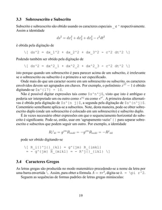 3.3   Sobresescrito e Subscrito
Subscrito e subreescrito são obtido usando os caracteres especiais _ e ^ respectivamente.
Assim a identidade

                             ds2 = dx2 + dx2 + dx2 − c2 dt2
                                     1     2     3

é obtida pela digitação de
      [ ds^2 = dx_1^2 + dx_2^2 + dx_3^2 - c^2 dt^2 ]
Podendo também ser obtido pela digitação de
      [ ds^2 = dx^2_1 + dx^2_2 + dx^2_3 - c^2 dt^2 ]
isto porque quando um sobreescrito é para parecer acima de um subscrito, é irrelevante
se o sobreescrito ou subscrito é o primeiro a ser especiﬁcado.
    Onde mais do que um caracter ocorre em um sobreescrito ou subscrito, os caracteres
envolvidos devem ser agrupados em chaves. Por exemplo, o polinômio x17 − 1 é obtido
digitando-se $x^{17} - 1$.
    Não é possível digitar expressões tais como $s^n^j$, visto que isto é ambíguo e
                                                           j
poderia ser interpretado um ou outro como snj ou como sn . A primeira destas alternati-
vas é obtida pela digitação de $s^{n j}$, a segunda pela digitação de $s^{n^j}$.
Comentário semelhante aplica-se a subscritos. Note, desta maneira, pode-se obter sobre-
escrito duplo (onde um sobreescrito é colocado em um sobreescrito) e subscrito duplo.
    É às vezes necessário obter expressões em que o sequenciamento horizontal do subs-
crito é signiﬁcante. Pode-se, então, usar em ‘agrupamento vazio’ {} para separar sobre-
escrito e subscritos que podem seguir um outro. Por exemplo, a identidade

                      Ri j kl = g jm Rimkl = −g jm Rmikl = −Rj ikl
   pode ser obtido digitando-se

      [ R_i{}^j{}_{kl} = g^{jm} R_{imkl}
       = - g^{jm} R_{mikl} = - R^j{}_{ikl} ]

3.4 Caracteres Gregos
As letras gregas são produzida no modo matemático precedendo-se a nome da letra por
uma barra envertida . Assim, para obter a fórmula A = πr2 , digita-se A = pi r^2.
   Seguem as sequências de formas padrões de letras gregas minúsculas:




                                           19
 