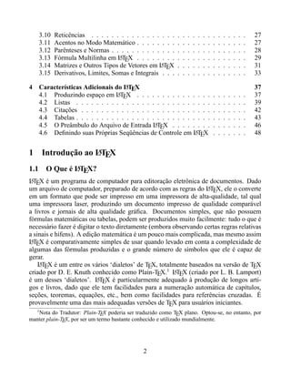 3.10   Reticências . . . . . . . . . . . . . . . . .    .   .   .   .   .   .   .   .   .   .   .   .   .   .   27
    3.11   Acentos no Modo Matemático . . . . . . . .       .   .   .   .   .   .   .   .   .   .   .   .   .   .   27
    3.12   Parênteses e Normas . . . . . . . . . . . . .    .   .   .   .   .   .   .   .   .   .   .   .   .   .   28
    3.13   Fórmula Multilinha em LTEX . . . . . . . .
                                   A                        .   .   .   .   .   .   .   .   .   .   .   .   .   .   29
    3.14   Matrizes e Outros Tipos de Vetores em LTEX
                                                   A        .   .   .   .   .   .   .   .   .   .   .   .   .   .   31
    3.15   Derivativos, Limites, Somas e Integrais . . .    .   .   .   .   .   .   .   .   .   .   .   .   .   .   33

4                                   A
    Características Adicionais do LTEX                                                                              37
    4.1 Produzindo espaço em LTEX . . . . . . . . . . . . . . .
                                A                                                       .   .   .   .   .   .   .   37
    4.2 Listas . . . . . . . . . . . . . . . . . . . . . . . . . . .                    .   .   .   .   .   .   .   39
    4.3 Citações . . . . . . . . . . . . . . . . . . . . . . . . . .                    .   .   .   .   .   .   .   42
    4.4 Tabelas . . . . . . . . . . . . . . . . . . . . . . . . . . .                   .   .   .   .   .   .   .   43
    4.5 O Preâmbulo do Arquivo de Entrada LTEX . . . . . . . .
                                               A                                        .   .   .   .   .   .   .   46
    4.6 Deﬁnindo suas Próprias Seqüências de Controle em LTEX  A                        .   .   .   .   .   .   .   48


1                     A
        Introdução ao LTEX
            A
1.1 O Que é LTEX?
LTEX é um programa de computador para editoração eletrônica de documentos. Dado
 A
um arquivo de computador, preparado de acordo com as regras do LTEX, ele o converte
                                                                   A
em um formato que pode ser impresso em uma impressora de alta-qualidade, tal qual
uma impressora laser, produzindo um documento impresso de qualidade comparável
a livros e jornais de alta qualidade gráﬁca. Documentos simples, que não possuem
fórmulas matemáticas ou tabelas, podem ser produzidos muito facilmente: tudo o que é
necessário fazer é digitar o texto diretamente (embora observando certas regras relativas
a sinais e hífens). A edição matemática é um pouco mais complicada, mas mesmo assim
LTEX é comparativamente simples de usar quando levado em conta a complexidade de
 A
algumas das fórmulas produzidas e o grande número de símbolos que ele é capaz de
gerar.
    LTEX é um entre os vários ‘dialetos’ de TEX, totalmente baseados na versão de TEX
    A
criado por D. E. Knuth conhecido como Plain-TEX.1 LTEX (criado por L. B. Lamport)
                                                       A
é um desses ‘dialetos’. LTEX é particularmente adequado à produção de longos arti-
                           A
gos e livros, dado que ele tem facilidades para a numeração automática de capítulos,
seções, teoremas, equações, etc., bem como facilidades para referências cruzadas. É
provavelmente uma das mais adequadas versões de TEX para usuários iniciantes.
    1
   Nota do Tradutor: Plain-TEX poderia ser traduzido como TEX plano. Optou-se, no entanto, por
manter plain-TEX, por ser um termo bastante conhecido e utilizado mundialmente.




                                              2
 