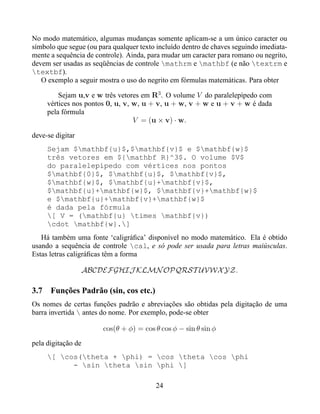 No modo matemático, algumas mudanças somente aplicam-se a um único caracter ou
símbolo que segue (ou para qualquer texto incluído dentro de chaves seguindo imediata-
mente a sequência de controle). Ainda, para mudar um caracter para romano ou negrito,
devem ser usadas as seqüências de controle mathrm e mathbf (e não textrm e
textbf).
   O exemplo a seguir mostra o uso do negrito em fórmulas matemáticas. Para obter

          Sejam u,v e w três vetores em R3 . O volume V do paralelepípedo com
      vértices nos pontos 0, u, v, w, u + v, u + w, v + w e u + v + w é dada
      pela fórmula
                                   V = (u × v) · w.

deve-se digitar
      Sejam $mathbf{u}$,$mathbf{v}$ e $mathbf{w}$
      três vetores em ${mathbf R}^3$. O volume $V$
      do paralelepípedo com vértices nos pontos
      $mathbf{0}$, $mathbf{u}$, $mathbf{v}$,
      $mathbf{w}$, $mathbf{u}+mathbf{v}$,
      $mathbf{u}+mathbf{w}$, $mathbf{v}+mathbf{w}$
      e $mathbf{u}+mathbf{v}+mathbf{w}$
      é dada pela fórmula
      [ V = (mathbf{u} times mathbf{v})
      cdot mathbf{w}.]
   Há também uma fonte ‘caligráﬁca’ disponível no modo matemático. Ela é obtido
usando a sequência de controle cal, e só pode ser usada para letras maiúsculas.
Estas letras caligráﬁcas têm a forma

                    ABCDEFGHIJ KLMN OPQRST UVWX YZ.

3.7    Funções Padrão (sin, cos etc.)
Os nomes de certas funções padrão e abreviações são obtidas pela digitação de uma
barra invertida  antes do nome. Por exemplo, pode-se obter

                        cos(θ + φ) = cos θ cos φ − sin θ sin φ
pela digitação de
      [ cos(theta + phi) = cos theta cos phi
            - sin theta sin phi ]

                                         24
 