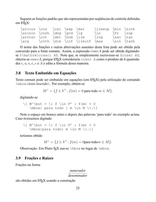 Seguem as funções padrão que são representadas por seqüências de controle deﬁnidas
em LTEX:
    A

   arccos cos        csc exp ker                limsup min sinh
   arcsin cosh deg gcd lg                       ln         Pr      sup
   arctan cot        det hom lim                log        sec tan
   arg       coth dim inf liminf max                       sin tanh
   O nome das funções e outras abreviações ausentes desta lista pode ser obtido pela
conversão para a fonte romana. Assim, a expressão cosecA pode ser obtida digitando-
se $mathrm{cosec} A$. Note que, se simplesmente escrevesse-se $cosec A$,
obteria-se cosecA, porque LTEX consideraria cosec A como o produto de 6 quantida-
                               A
des c, o, s, e, c e A e edita a fórmula dessa maneira.

3.8 Texto Embutido em Equações
Texto comum pode ser embutido em equações (em LTEX) pela utilização do comando
                                              A
mbox{texto inserido}. Por exemplo, obtém-se

                     M ⊥ = {f ∈ V : f (m) = 0 para todo m ∈ M }.
   digitando-se
     [ M^bot = { f in V’ : f(m) = 0
        mbox{ para todo } m in M }.]
  Note o espaço em branco antes e depois das palavras ‘para todo’ no exemplo acima.
Caso tivéssemos digitado
     [ M^bot = { f in V’ : f(m) = 0
        mbox{para todo} m in M }.]
   teríamos obtido
                     M ⊥ = {f ∈ V : f (m) = 0para todom ∈ M }.
   Observação: Em Plain-TEX usa-se hbox no lugar de mbox.

3.9 Frações e Raízes
Frações na forma
                                    numerador
                                   denominador
são obtidas em LTEX usando a construção
               A


                                         25
 