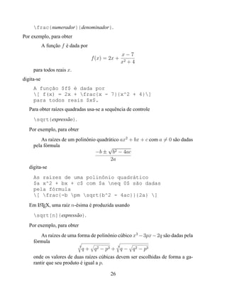 frac{numerador}{denominador}.
Por exemplo, para obter
            A função f é dada por
                                                   x−7
                                    f (x) = 2x +
                                                   x2 + 4
     para todos reais x.
digita-se
     A função $f$ é dada por
     [ f(x) = 2x + frac{x - 7}{x^2 + 4}]
     para todos reais $x$.
   Para obter raízes quadradas usa-se a sequência de controle
     sqrt{expressão}.
   Por exemplo, para obter
         As raízes de um polinônio quadrático ax2 + bx + c com a = 0 são dadas
     pela fórmula                       √
                                  −b ± b2 − 4ac
                                         2a
   digita-se
     As raízes de uma polinônio quadrático
     $a x^2 + bx + c$ com $a neq 0$ são dadas
     pela fórmula
     [ frac{-b pm sqrt{b^2 - 4ac}}{2a} ]
   Em LTEX, uma raíz n-ésima é produzida usando
      A


     sqrt[n]{expressão}.
   Por exemplo, para obter
        As raízes de uma forma de polinônio cúbico x3 − 3px − 2q são dadas pela
     fórmula
                          3                 3
                            q + q 2 − p3 + q − q 2 − p3
     onde os valores de duas raízes cúbicas devem ser escolhidas de forma a ga-
     rantir que seu produto é igual a p.

                                            26
 