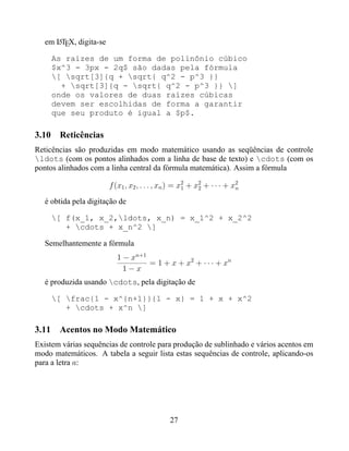 em LTEX, digita-se
      A


     As raízes de um forma de polinônio cúbico
     $x^3 - 3px - 2q$ são dadas pela fórmula
     [ sqrt[3]{q + sqrt{ q^2 - p^3 }}
       + sqrt[3]{q - sqrt{ q^2 - p^3 }} ]
     onde os valores de duas raízes cúbicas
     devem ser escolhidas de forma a garantir
     que seu produto é igual a $p$.

3.10 Reticências
Reticências são produzidas em modo matemático usando as seqüências de controle
ldots (com os pontos alinhados com a linha de base de texto) e cdots (com os
pontos alinhados com a linha central da fórmula matemática). Assim a fórmula

                        f (x1 , x2 , . . . , xn ) = x2 + x2 + · · · + x2
                                                     1    2            n

   é obtida pela digitação de

     [ f(x_1, x_2,ldots, x_n) = x_1^2 + x_2^2
        + cdots + x_n^2 ]

   Semelhantemente a fórmula
                          1 − xn+1
                                   = 1 + x + x2 + · · · + xn
                            1−x
   é produzida usando cdots, pela digitação de

     [ frac{1 - x^{n+1}}{1 - x} = 1 + x + x^2
        + cdots + x^n ]

3.11 Acentos no Modo Matemático
Existem várias sequências de controle para produção de sublinhado e vários acentos em
modo matemáticos. A tabela a seguir lista estas sequências de controle, aplicando-os
para a letra a:




                                              27
 