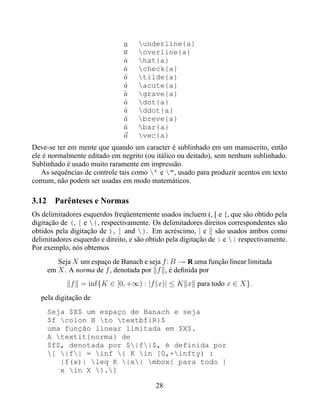 a    underline{a}
                               a    overline{a}
                               a
                               ˆ    hat{a}
                               a
                               ˇ    check{a}
                               a
                               ˜    tilde{a}
                               a
                               ´    acute{a}
                               a
                               `    grave{a}
                               a
                               ˙    dot{a}
                               a
                               ¨    ddot{a}
                               a
                               ˘    breve{a}
                               a
                               ¯    bar{a}
                               a    vec{a}
Deve-se ter em mente que quando um caracter é sublinhado em um manuscrito, então
ele é normalmente editado em negrito (ou itálico ou deitado), sem nenhum sublinhado.
Sublinhado é usado muito raramente em impressão.
   As sequências de controle tais como ’ e ", usado para produzir acentos em texto
comum, não podem ser usadas em modo matemáticos.

3.12 Parênteses e Normas
Os delimitadores esquerdos freqüentemente usados incluem (, [ e {, que são obtido pela
digitação de (, [ e {, respectivamente. Os delimitadores direitos correspondentes são
obtidos pela digitação de ), ] and }. Em acréscimo, | e são usados ambos como
delimitadores esquerdo e direito, e são obtido pela digitação de | e | respectivamente.
Por exemplo, nós obtemos
        Seja X um espaço de Banach e seja f : B → R uma função linear limitada
     em X . A norma de f , denotada por f , é deﬁnida por
             f = inf{K ∈ [0, +∞) : |f (x)| ≤ K x para todo x ∈ X}.
   pela digitação de
     Seja $X$ um espaço de Banach e seja
     $f colon B to textbf{R}$
     uma função linear limitada em $X$.
     A textit{norma} de
     $f$, denotada por $|f|$, é definida por
     [ |f| = inf { K in [0,+infty) :
        |f(x)| leq K |x| mbox{ para todo }
        x in X }.]

                                          28
 