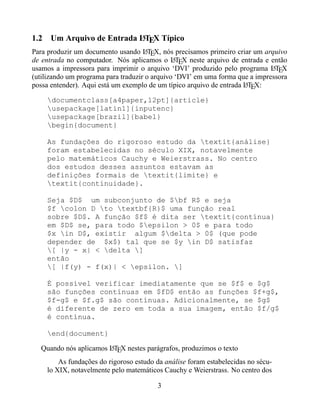 1.2                          A
       Um Arquivo de Entrada LTEX Típico
Para produzir um documento usando LTEX, nós precisamos primeiro criar um arquivo
                                      A
de entrada no computador. Nós aplicamos o LTEX neste arquivo de entrada e então
                                               A
usamos a impressora para imprimir o arquivo ‘DVI’ produzido pelo programa LTEXA
(utilizando um programa para traduzir o arquivo ‘DVI’ em uma forma que a impressora
possa entender). Aqui está um exemplo de um típico arquivo de entrada LTEX:
                                                                      A


      documentclass[a4paper,12pt]{article}
      usepackage[latin1]{inputenc}
      usepackage[brazil]{babel}
      begin{document}

      As fundações do rigoroso estudo da textit{análise}
      foram estabelecidas no século XIX, notavelmente
      pelo matemáticos Cauchy e Weierstrass. No centro
      dos estudos desses assuntos estavam as
      definições formais de textit{limite} e
      textit{continuidade}.

      Seja $D$ um subconjunto de $bf R$ e seja
      $f colon D to textbf{R}$ uma função real
      sobre $D$. A função $f$ é dita ser textit{contínua}
      em $D$ se, para todo $epsilon > 0$ e para todo
      $x in D$, existir algum $delta > 0$ (que pode
      depender de $x$) tal que se $y in D$ satisfaz
      [ |y - x| < delta ]
      então
      [ |f(y) - f(x)| < epsilon. ]

      É possível verificar imediatamente que se $f$ e $g$
      são funções contínuas em $fD$ então as funções $f+g$,
      $f-g$ e $f.g$ são contínuas. Adicionalmente, se $g$
      é diferente de zero em toda a sua imagem, então $f/g$
      é contínua.

      end{document}

  Quando nós aplicamos LTEX nestes parágrafos, produzimos o texto
                       A

          As fundações do rigoroso estudo da análise foram estabelecidas no sécu-
      lo XIX, notavelmente pelo matemáticos Cauchy e Weierstrass. No centro dos

                                          3
 