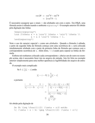 cos 2θ = cos2 θ − sin2 θ
                                      = 2 cos2 θ − 1.
É necessário assegurar que o sinais = são alinhados um com o outro. Em LTEX, uma
                                                                       A
fórmula assim é editada usando o ambiente eqnarray*. O exemplo anterior foi obtido
pela digitação das linhas
     begin{eqnarray*}
     cos 2theta & = & cos^2 theta - sin^2 theta 
                  & = & 2 cos^2 theta - 1.
     end{eqnarray*}
Note o uso de caracter especial & como um alinhador. Quando a fórmula é editada,
a parte da segunda linha da fórmula começa com uma ocorrência de & será colocada
imediatamente alinhada com a parte da primeira linha da fórmula que começa com a
correspondente ocorrência de &. Além disto,  é usado para separar as linhas da fór-
mula.
    Embora nós tenhamos colocado cada correspondente & abaixo um do outro no exem-
plo acima, não é necessário fazer isto no arquivo de entrada. Isto foi feito no exemplo
anterior simplesmente para uma melhor aparência (e legilibilidade) do arquivo de entra-
da.
    O exemplo mais complicado
                1
         Se h ≤ 2 |ζ − z| então
                                               1
                                  |ζ − z − h| ≥ |ζ − z|
                                               2
     e portanto
                      1     1               (ζ − z) − (ζ − z − h)
                         −               =
                   ζ −z−h ζ −z                (ζ − z − h)(ζ − z)
                                                      h
                                         =
                                            (ζ − z − h)(ζ − z)
                                             2|h|
                                         ≤          .
                                           |ζ − z|2
foi obtido pela digitação de
     Se $h leq frac{1}{2} |zeta - z|$ então
     [ |zeta - z - h| geq frac{1}{2} |zeta - z|]

                                           30
 